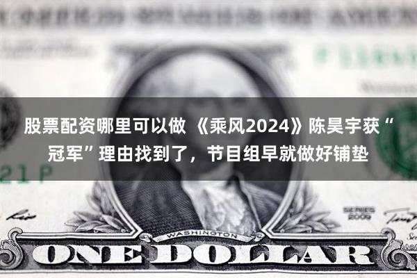 股票配资哪里可以做 《乘风2024》陈昊宇获“冠军”理由找到了，节目组早就做好铺垫