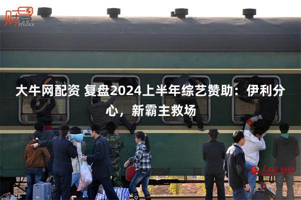 大牛网配资 复盘2024上半年综艺赞助：伊利分心，新霸主救场