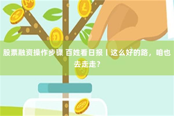 股票融资操作步骤 百姓看日报丨这么好的路，咱也去走走？