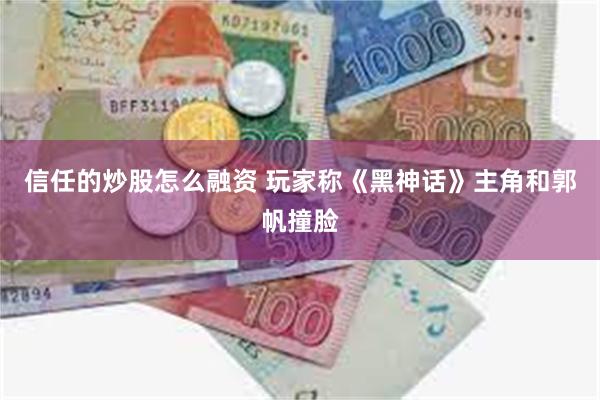 信任的炒股怎么融资 玩家称《黑神话》主角和郭帆撞脸