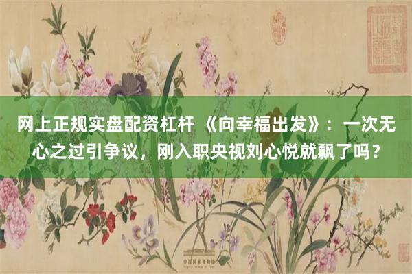 网上正规实盘配资杠杆 《向幸福出发》：一次无心之过引争议，刚入职央视刘心悦就飘了吗？