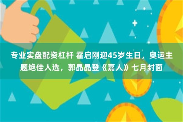 专业实盘配资杠杆 霍启刚迎45岁生日，奥运主题绝佳人选，郭晶晶登《嘉人》七月封面