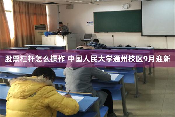 股票杠杆怎么操作 中国人民大学通州校区9月迎新