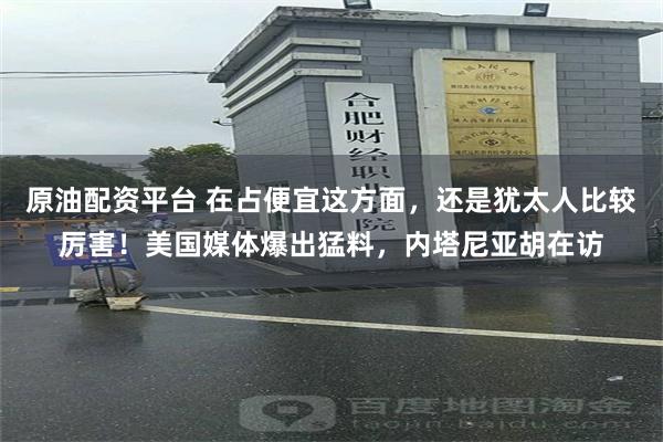 原油配资平台 在占便宜这方面，还是犹太人比较厉害！美国媒体爆出猛料，内塔尼亚胡在访