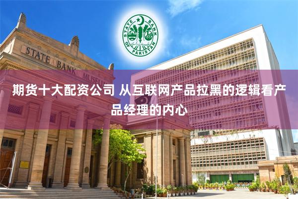 期货十大配资公司 从互联网产品拉黑的逻辑看产品经理的内心