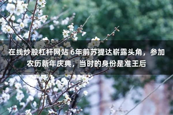 在线炒股杠杆网站 6年前苏提达崭露头角，参加农历新年庆典，当时的身份是准王后