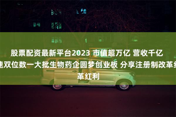 股票配资最新平台2023 市值超万亿 营收千亿 增速双位数一大批生物药企圆梦创业板 分享注册制改革红利