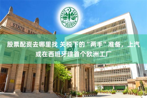 股票配资去哪里找 关税下的“两手”准备，上汽或在西班牙建首个欧洲工厂