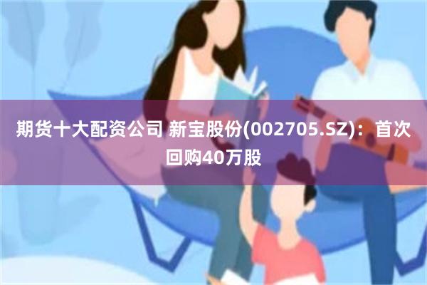 期货十大配资公司 新宝股份(002705.SZ)：首次回购40万股