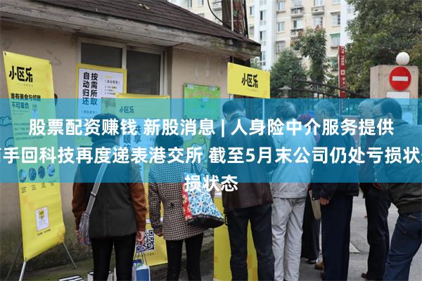 股票配资赚钱 新股消息 | 人身险中介服务提供商手回科技再度递表港交所 截至5月末公司仍处亏损状态