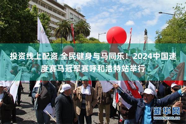 投资线上配资 全民健身与马同乐！2024中国速度赛马冠军赛呼和浩特站举行