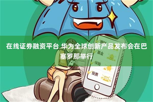 在线证劵融资平台 华为全球创新产品发布会在巴塞罗那举行