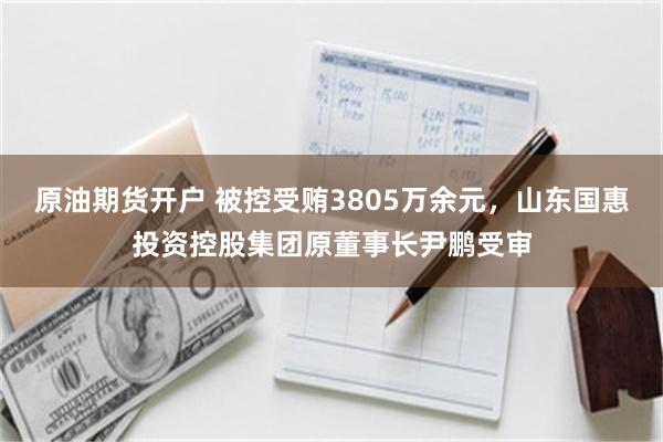 原油期货开户 被控受贿3805万余元，山东国惠投资控股集团原董事长尹鹏受审