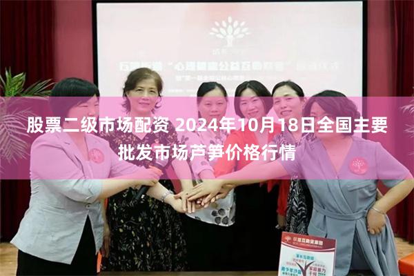 股票二级市场配资 2024年10月18日全国主要批发市场芦笋价格行情