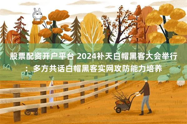 股票配资开户平台 2024补天白帽黑客大会举行：多方共话白帽黑客实网攻防能力培养