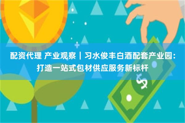 配资代理 产业观察｜习水俊丰白酒配套产业园：打造一站式包材供应服务新标杆