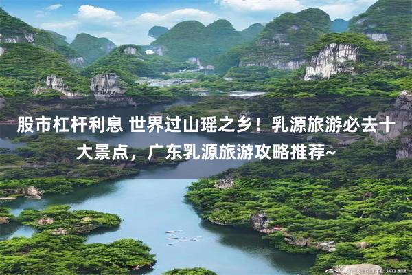 股市杠杆利息 世界过山瑶之乡！乳源旅游必去十大景点，广东乳源旅游攻略推荐~