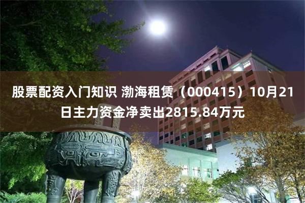 股票配资入门知识 渤海租赁（000415）10月21日主力资金净卖出2815.84万元