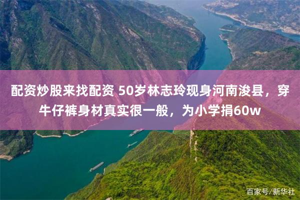 配资炒股来找配资 50岁林志玲现身河南浚县，穿牛仔裤身材真实很一般，为小学捐60w