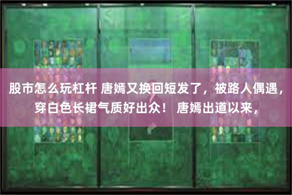 股市怎么玩杠杆 唐嫣又换回短发了，被路人偶遇，穿白色长裙气质好出众！ 唐嫣出道以来，