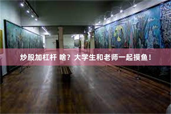 炒股加杠杆 啥？大学生和老师一起摸鱼！