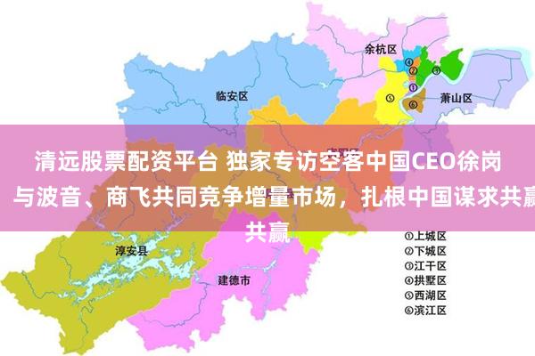 清远股票配资平台 独家专访空客中国CEO徐岗：与波音、商飞共同竞争增量市场，扎根中国谋求共赢