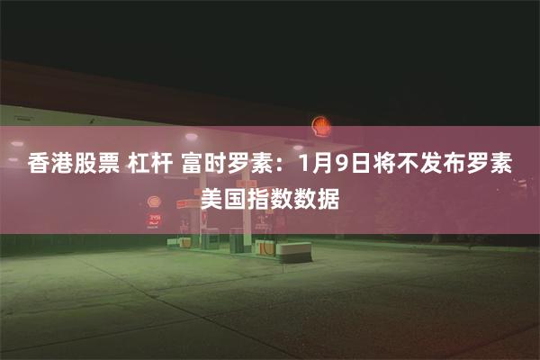 香港股票 杠杆 富时罗素：1月9日将不发布罗素美国指数数据