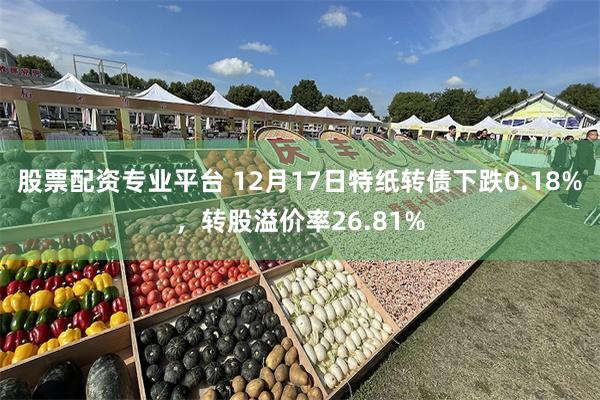 股票配资专业平台 12月17日特纸转债下跌0.18%，转股溢价率26.81%