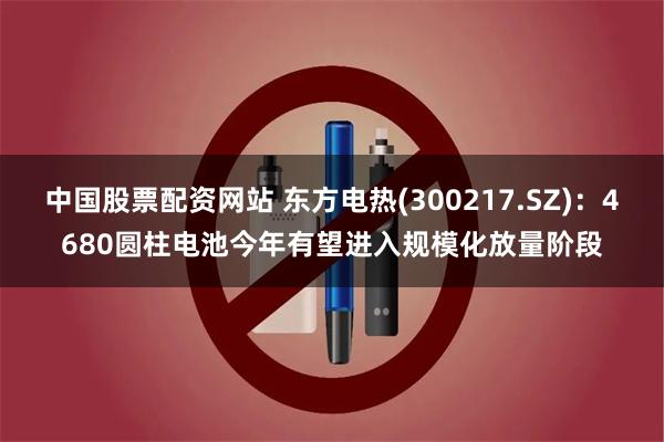 中国股票配资网站 东方电热(300217.SZ)：4680圆柱电池今年有望进入规模化放量阶段