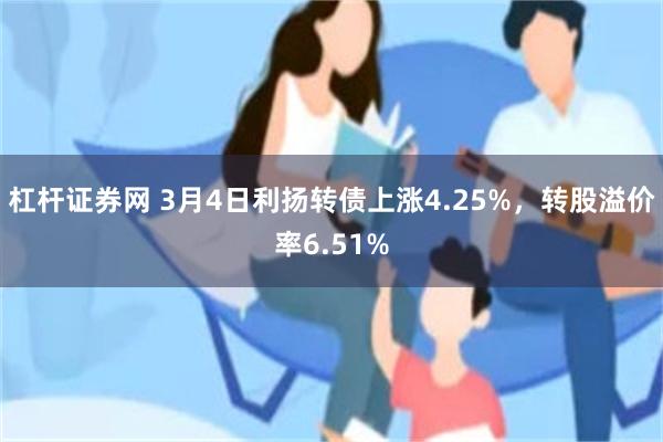 杠杆证券网 3月4日利扬转债上涨4.25%，转股溢价率6.51%