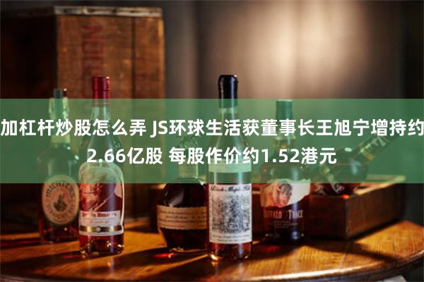 加杠杆炒股怎么弄 JS环球生活获董事长王旭宁增持约2.66亿股 每股作价约1.52港元